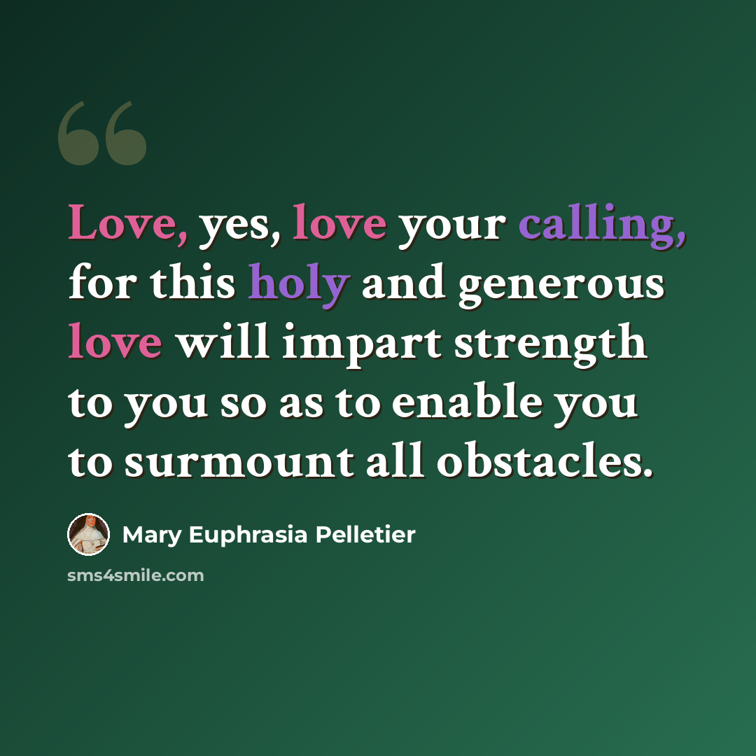 “Love, yes, love your calling, for this holy and generous love will impart strength to you so as to enable you to surmount all obstacles.” quote by Mary Euphrasia Pelletier