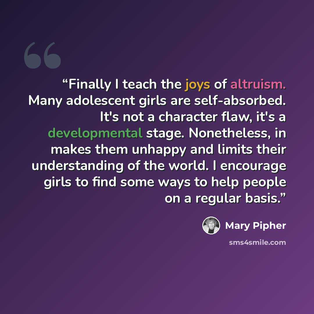 “Finally I teach the joys of altruism. Many adolescent girls are self-absorbed. It's not a character flaw, it's a developmental stage. Nonetheless, in makes them unhappy and limits their understanding of the world. I encourage girls to find some ways to help people on a regular basis.” quote by Mary Pipher