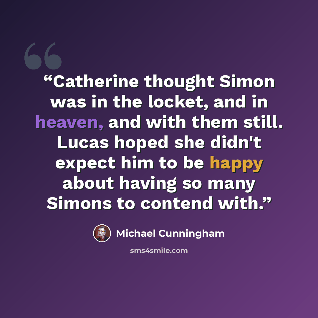 “Catherine thought Simon was in the locket, and in heaven, and with them still. Lucas hoped she didn't expect him to be happy about having so many Simons to contend with.” quote by Michael Cunningham