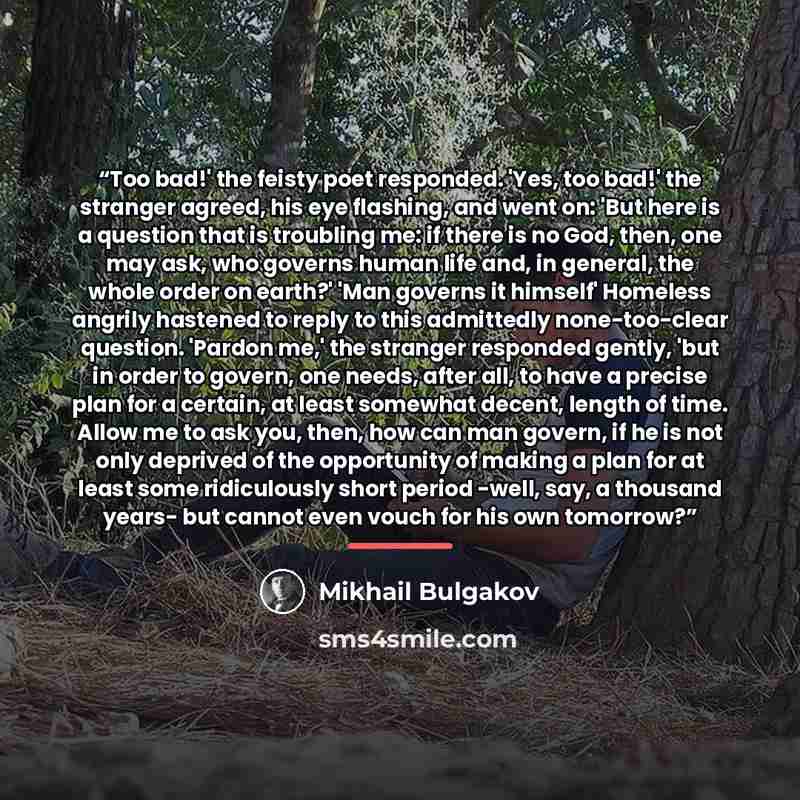 “Too bad!' the feisty poet responded. 'Yes, too bad!' the stranger agreed, his eye flashing, and went on: 'But here is a question that is troubling me: if there is no God, then, one may ask, who governs human life and, in general, the whole order on earth?' 'Man governs it himself' Homeless angrily…” quote by Mikhail Bulgakov