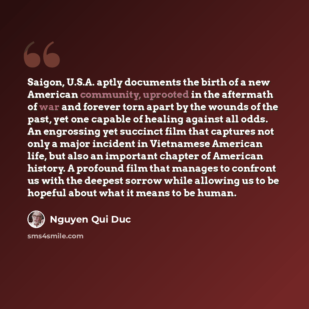 “Saigon, U.S.A. aptly documents the birth of a new American community, uprooted in the aftermath of war and forever torn apart by the wounds of the past, yet one capable of healing against all odds. An engrossing yet succinct film that captures not only a major incident in Vietnamese American life…” quote by Nguyen Qui Duc