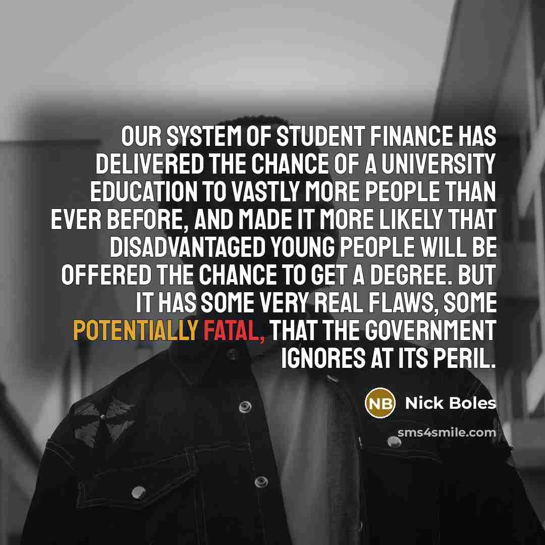 “Our system of student finance has delivered the chance of a university education to vastly more people than ever before, and made it more likely that disadvantaged young people will be offered the chance to get a degree. But it has some very real flaws, some potentially fatal, that the government…” quote by Nick Boles