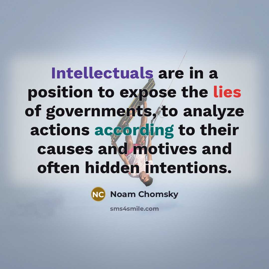 “Intellectuals are in a position to expose the lies of governments, to analyze actions according to their causes and motives and often hidden intentions.” quote by Noam Chomsky