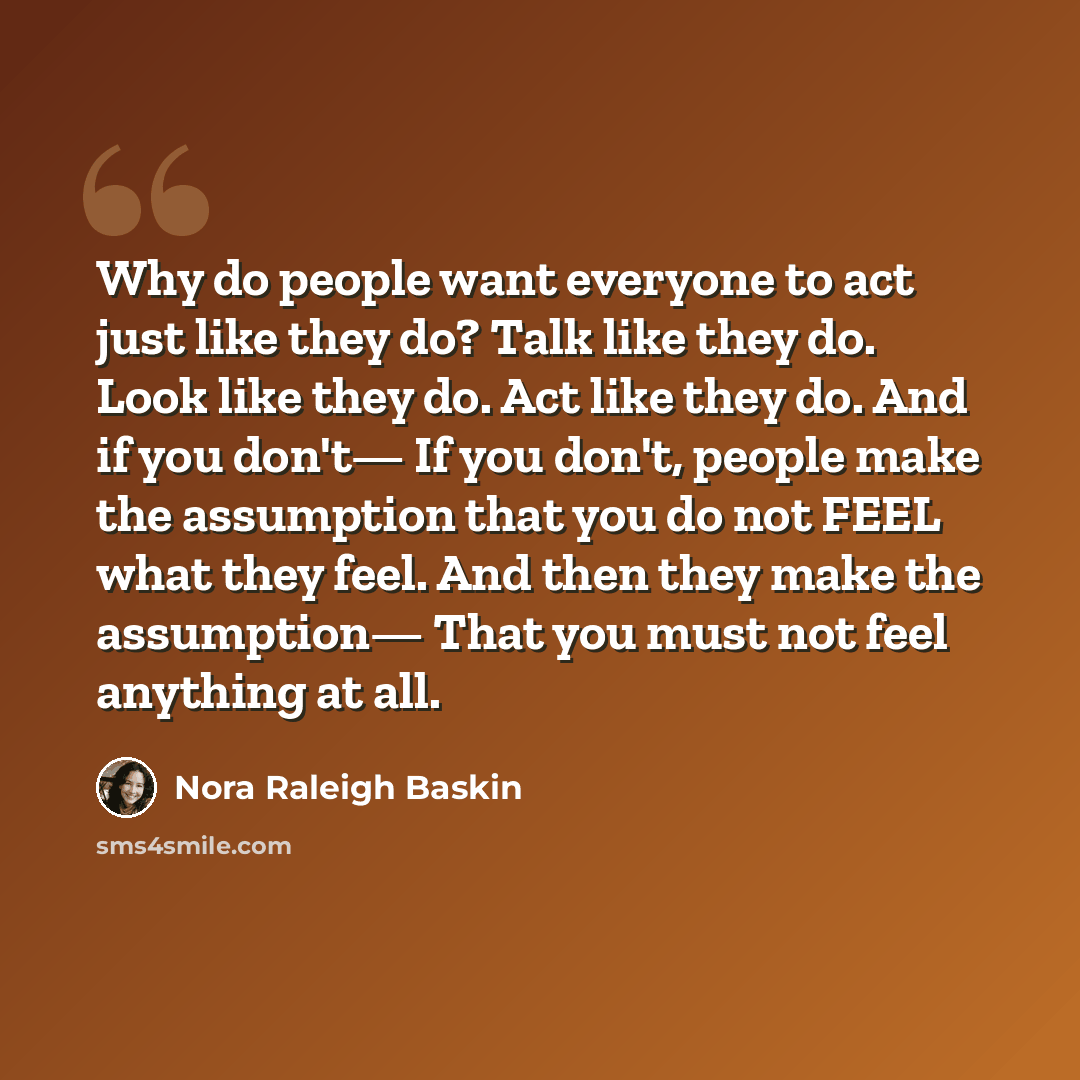 “Why do people want everyone to act just like they do? Talk like they do. Look like they do. Act like they do. And if you don't— If you don't, people make the assumption that you do not FEEL what they feel. And then they make the assumption— That you must not feel anything at all.” quote by Nora Raleigh Baskin