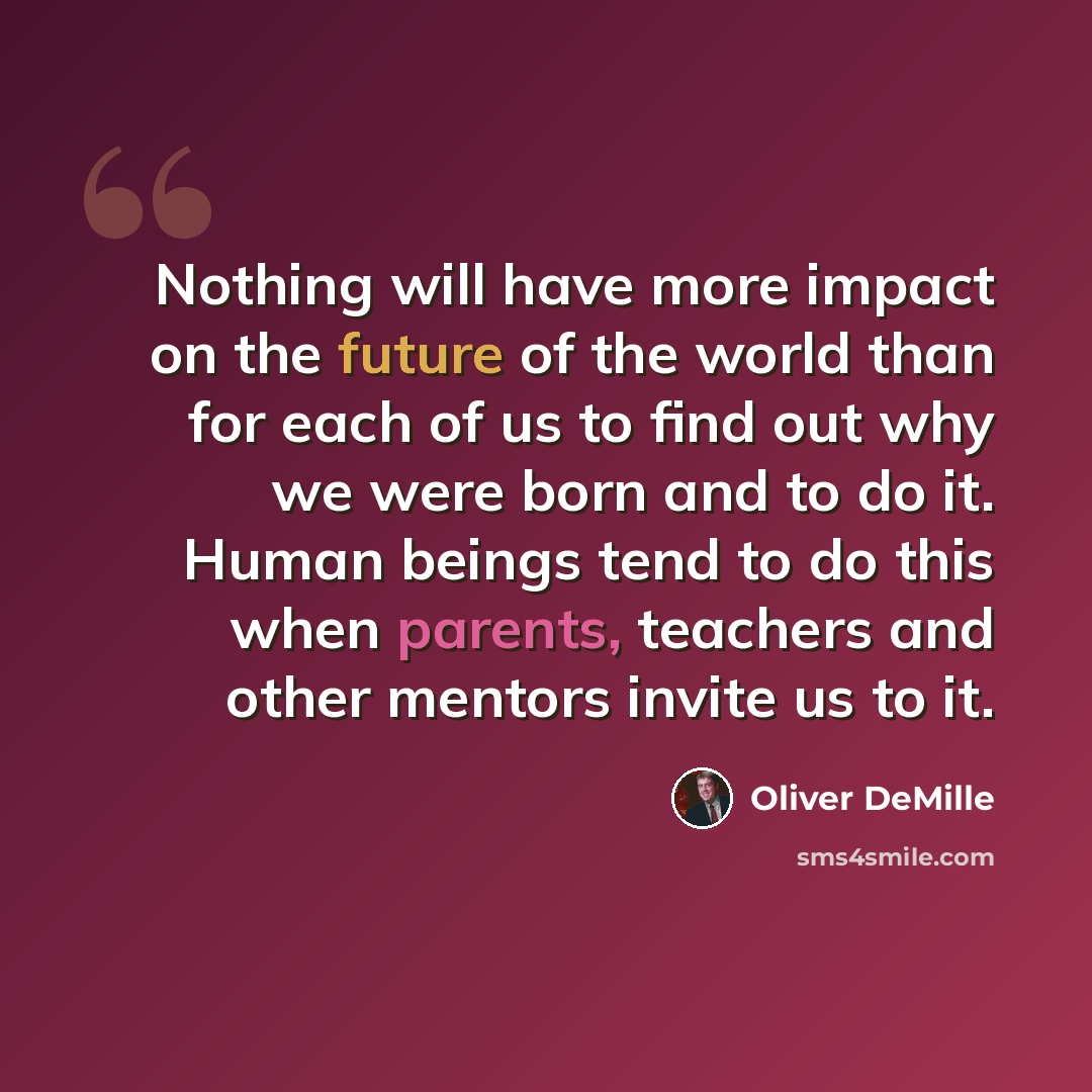 “Nothing will have more impact on the future of the world than for each of us to find out why we were born and to do it. Human beings tend to do this when parents, teachers and other mentors invite us to it.” quote by Oliver DeMille