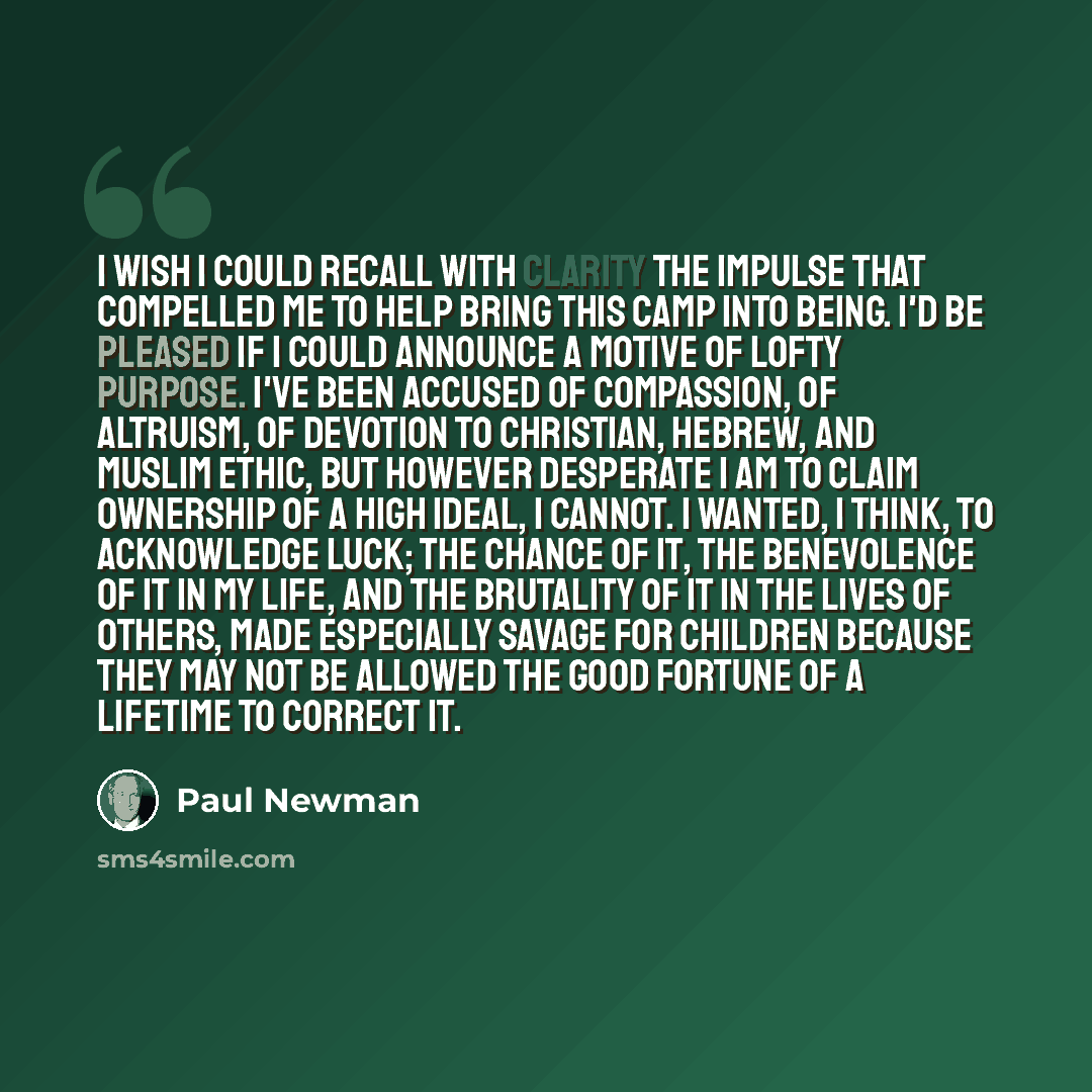 “I wish I could recall with clarity the impulse that compelled me to help bring this camp into being. I'd be pleased if I could announce a motive of lofty purpose. I've been accused of compassion, of altruism, of devotion to Christian, Hebrew, and Muslim ethic, but however desperate I am to claim…” quote by Paul Newman