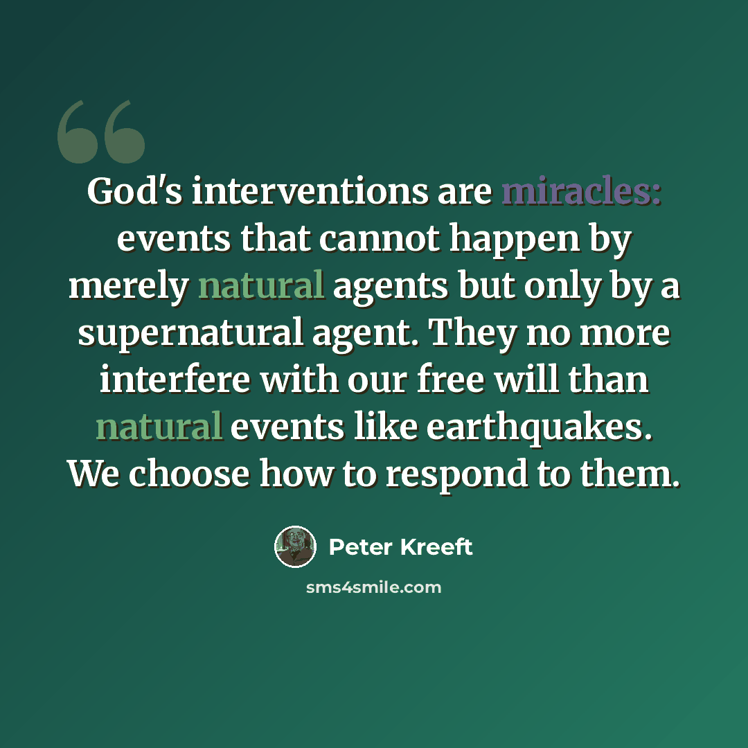 “God's interventions are miracles: events that cannot happen by merely natural agents but only by a supernatural agent. They no more interfere with our free will than natural events like earthquakes. We choose how to respond to them.” quote by Peter Kreeft