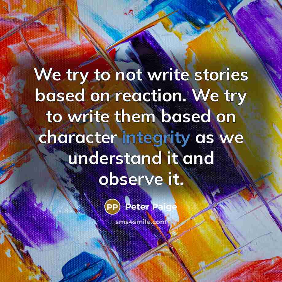 “We try to not write stories based on reaction. We try to write them based on character integrity as we understand it and observe it.” quote by Peter Paige