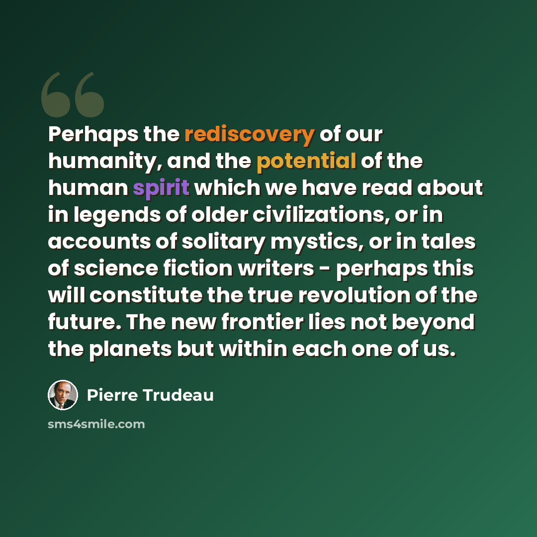 “Perhaps the rediscovery of our humanity, and the potential of the human spirit which we have read about in legends of older civilizations, or in accounts of solitary mystics, or in tales of science fiction writers - perhaps this will constitute the true revolution of the future. The new frontier…” quote by Pierre Trudeau