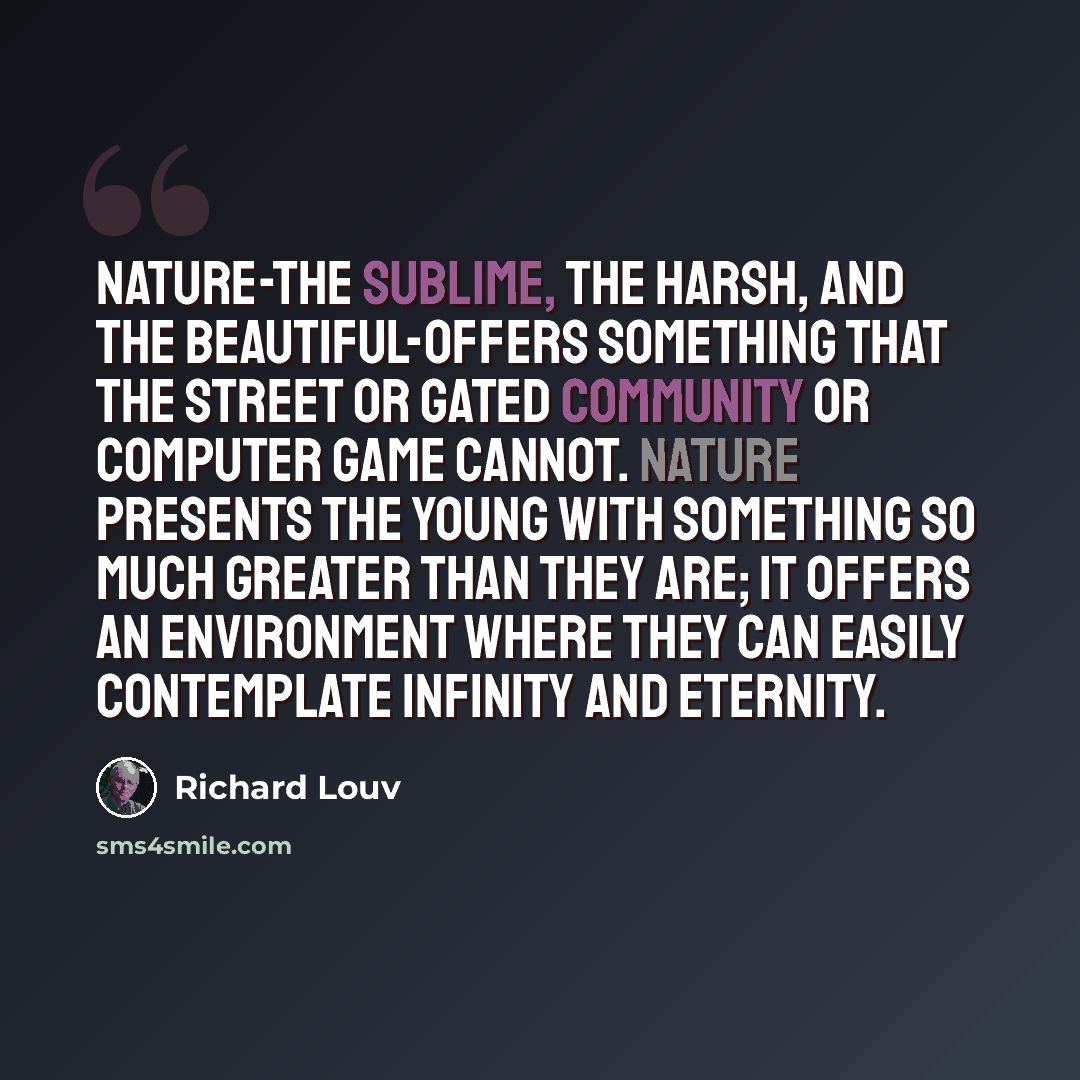 “Nature-the sublime, the harsh, and the beautiful-offers something that the street or gated community or computer game cannot. Nature presents the young with something so much greater than they are; it offers an environment where they can easily contemplate infinity and eternity.” quote by Richard Louv