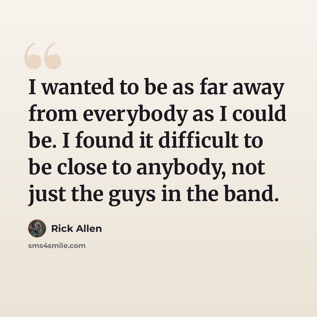 “I wanted to be as far away from everybody as I could be. I found it difficult to be close to anybody, not just the guys in the band.” quote by Rick Allen