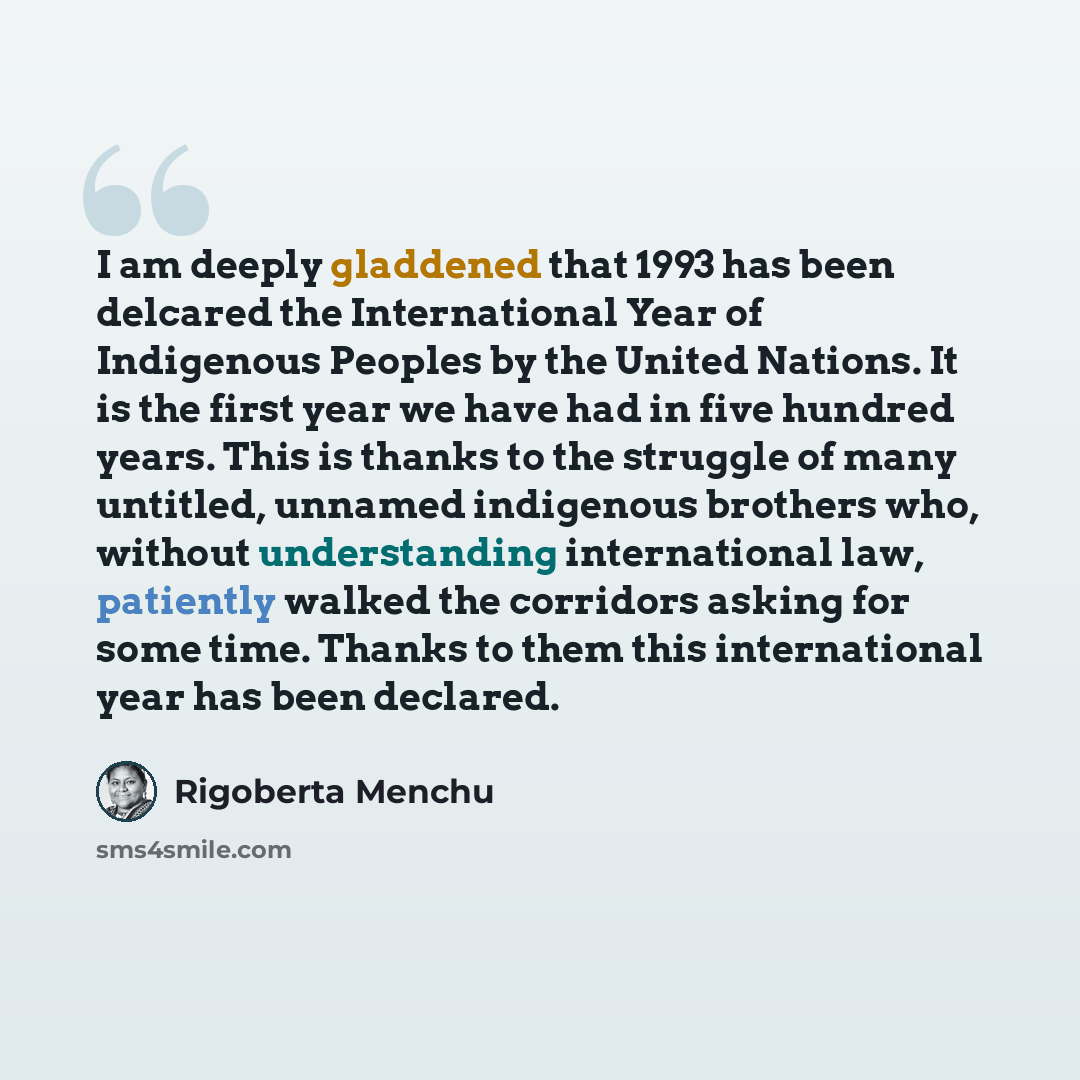 “I am deeply gladdened that 1993 has been delcared the International Year of Indigenous Peoples by the United Nations. It is the first year we have had in five hundred years. This is thanks to the struggle of many untitled, unnamed indigenous brothers who, without understanding international law…” quote by Rigoberta Menchu
