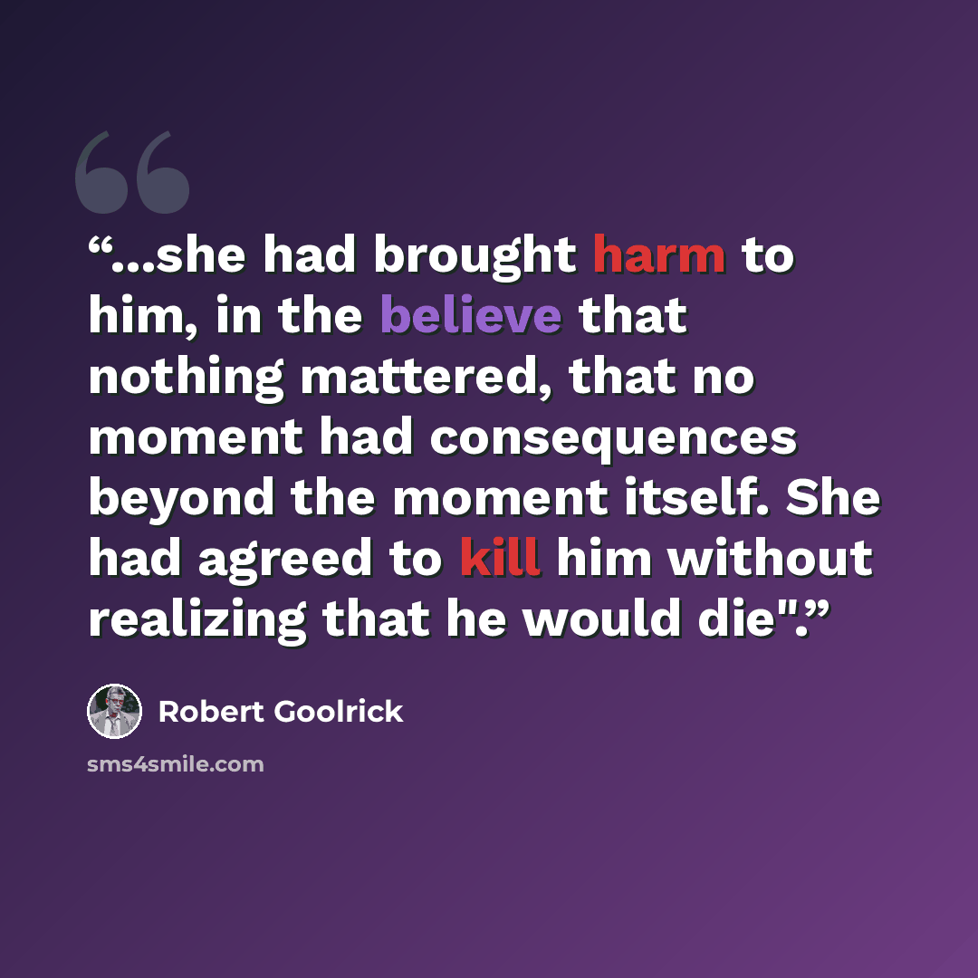 “...she had brought harm to him, in the believe that nothing mattered, that no moment had consequences beyond the moment itself. She had agreed to kill him without realizing that he would die".” quote by Robert Goolrick