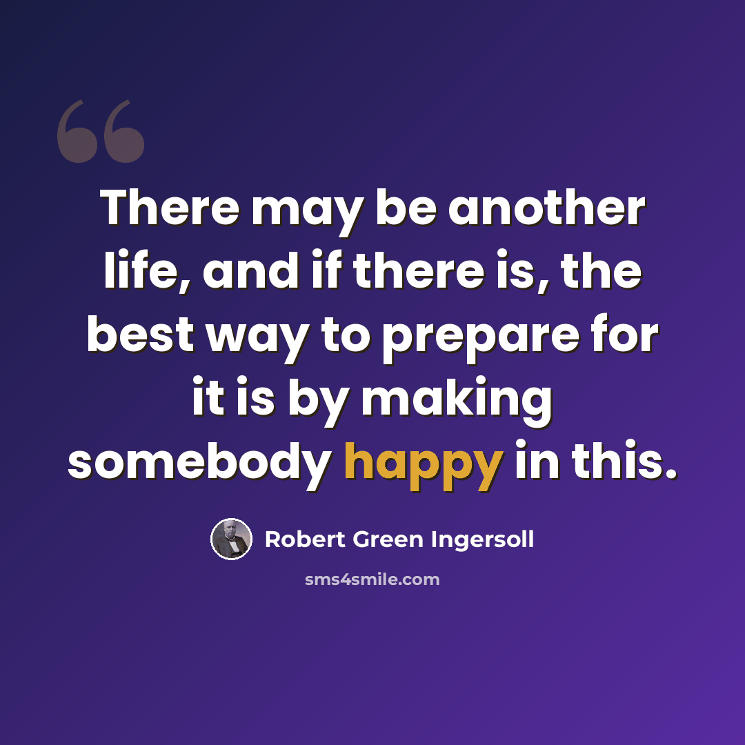 “There may be another life, and if there is, the best way to prepare for it is by making somebody happy in this.” quote by Robert Green Ingersoll