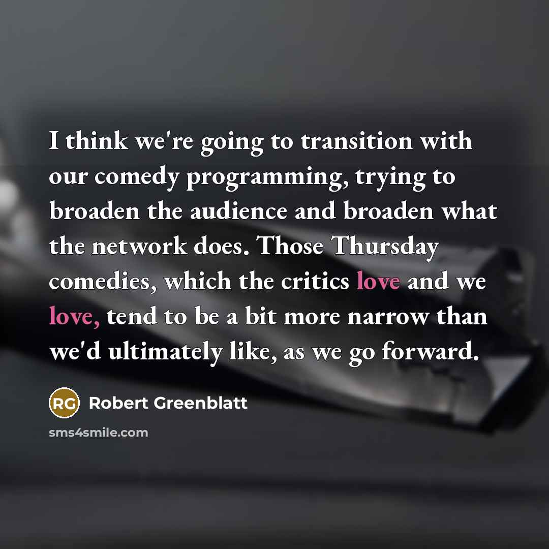 “I think we're going to transition with our comedy programming, trying to broaden the audience and broaden what the network does. Those Thursday comedies, which the critics love and we love, tend to be a bit more narrow than we'd ultimately like, as we go forward.” quote by Robert Greenblatt