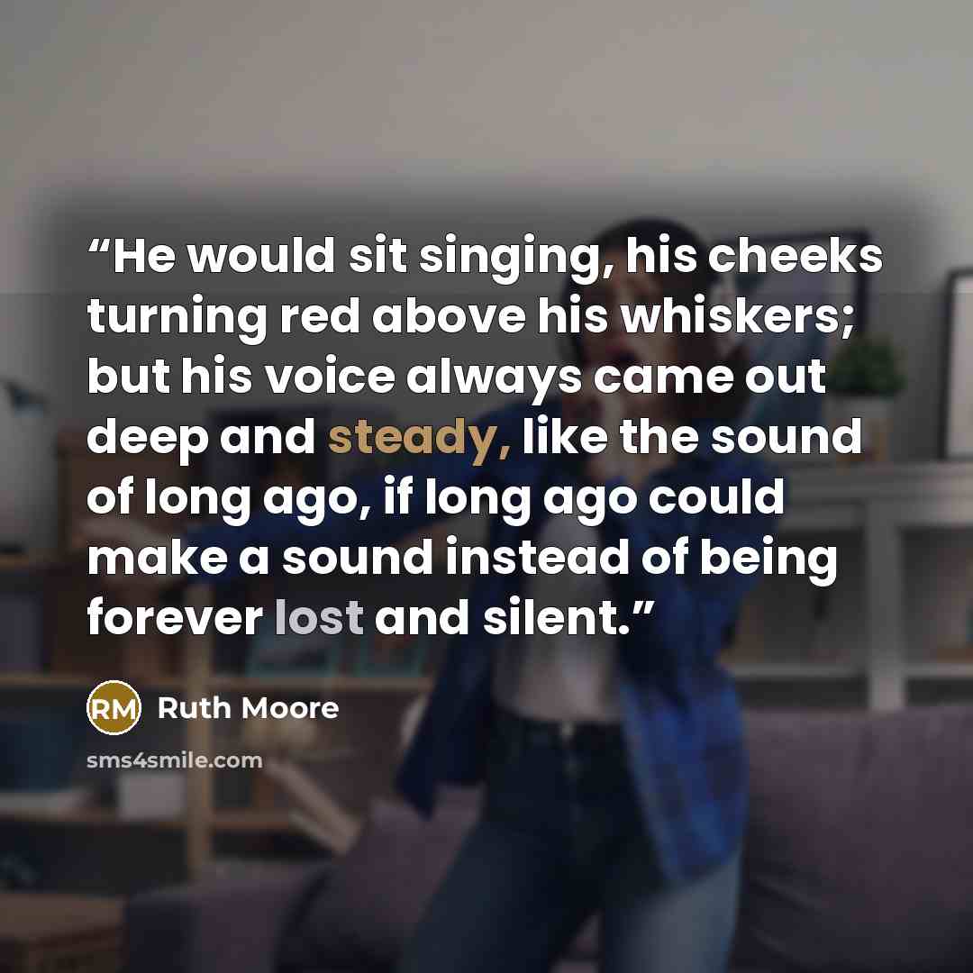 “He would sit singing, his cheeks turning red above his whiskers; but his voice always came out deep and steady, like the sound of long ago, if long ago could make a sound instead of being forever lost and silent.” quote by Ruth Moore
