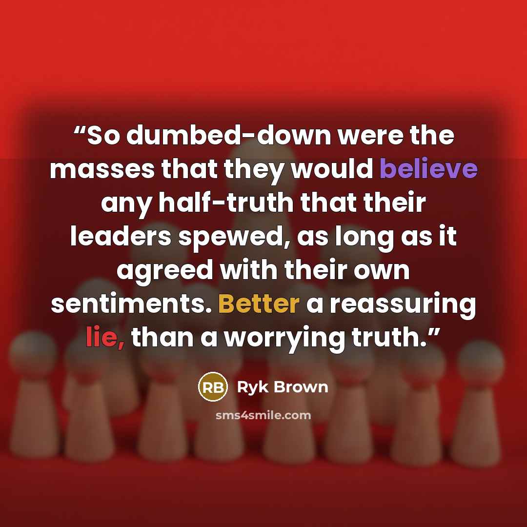 “So dumbed-down were the masses that they would believe any half-truth that their leaders spewed, as long as it agreed with their own sentiments. Better a reassuring lie, than a worrying truth.” quote by Ryk Brown