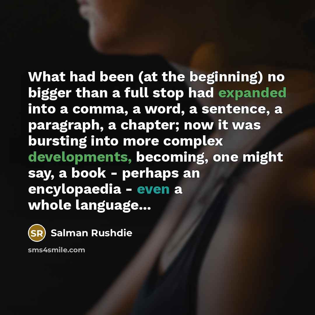 “What had been (at the beginning) no bigger than a full stop had expanded into a comma, a word, a sentence, a paragraph, a chapter; now it was bursting into more complex developments, becoming, one might say, a book - perhaps an encylopaedia - even a whole language...” quote by Salman Rushdie