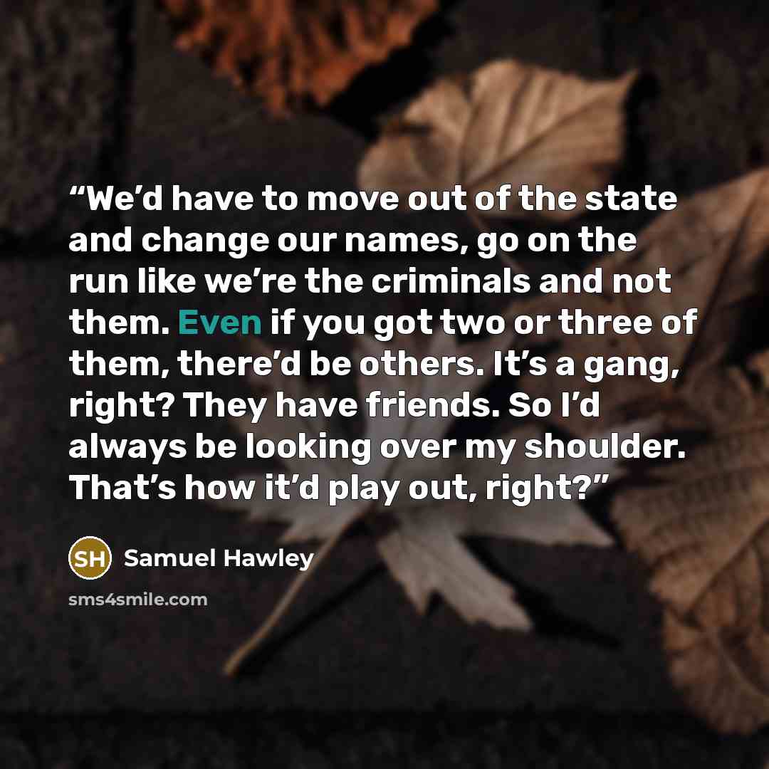 “We’d have to move out of the state and change our names, go on the run like we’re the criminals and not them. Even if you got two or three of them, there’d be others. It’s a gang, right? They have friends. So I’d always be looking over my shoulder. That’s how it’d play out, right?” quote by Samuel Hawley
