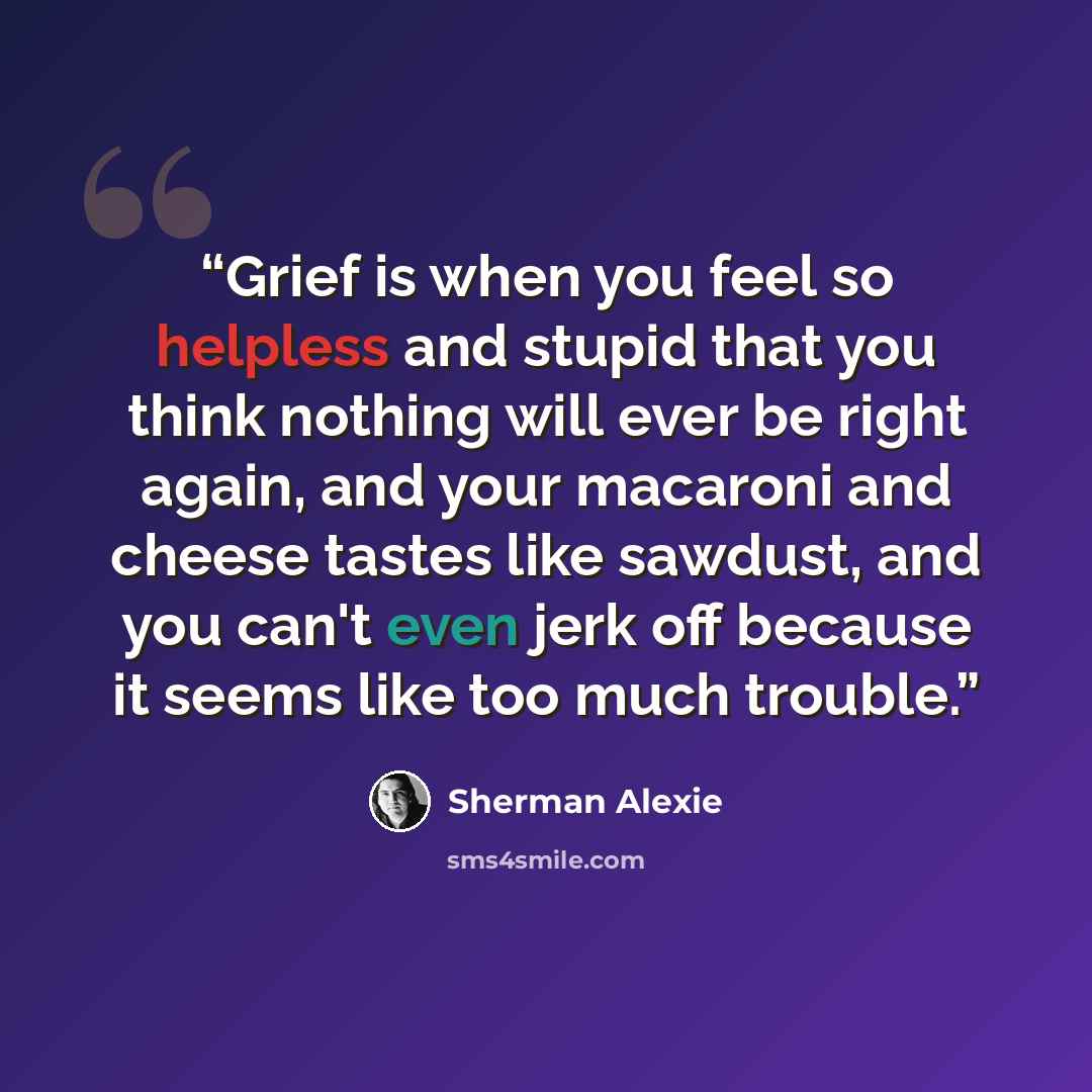 “Grief is when you feel so helpless and stupid that you think nothing will ever be right again, and your macaroni and cheese tastes like sawdust, and you can't even jerk off because it seems like too much trouble.” quote by Sherman Alexie