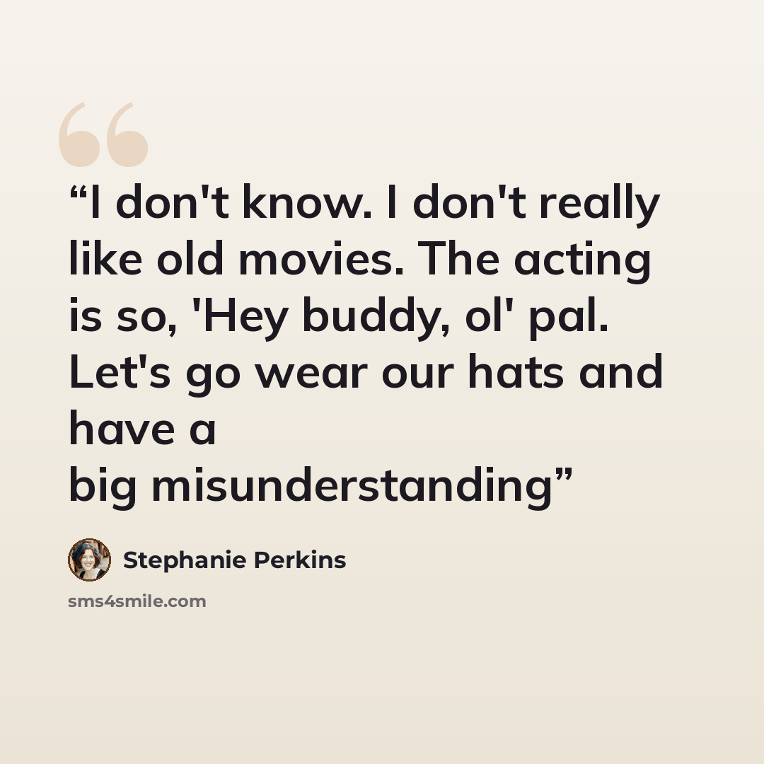 “I don't know. I don't really like old movies. The acting is so, 'Hey buddy, ol' pal. Let's go wear our hats and have a big misunderstanding” quote by Stephanie Perkins