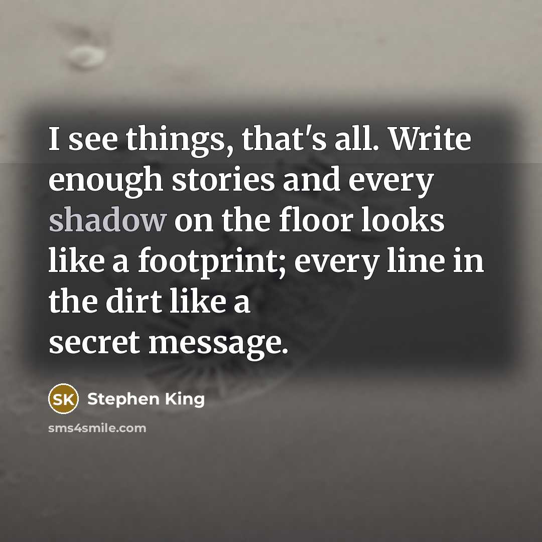 “I see things, that's all. Write enough stories and every shadow on the floor looks like a footprint; every line in the dirt like a secret message.” quote by Stephen King