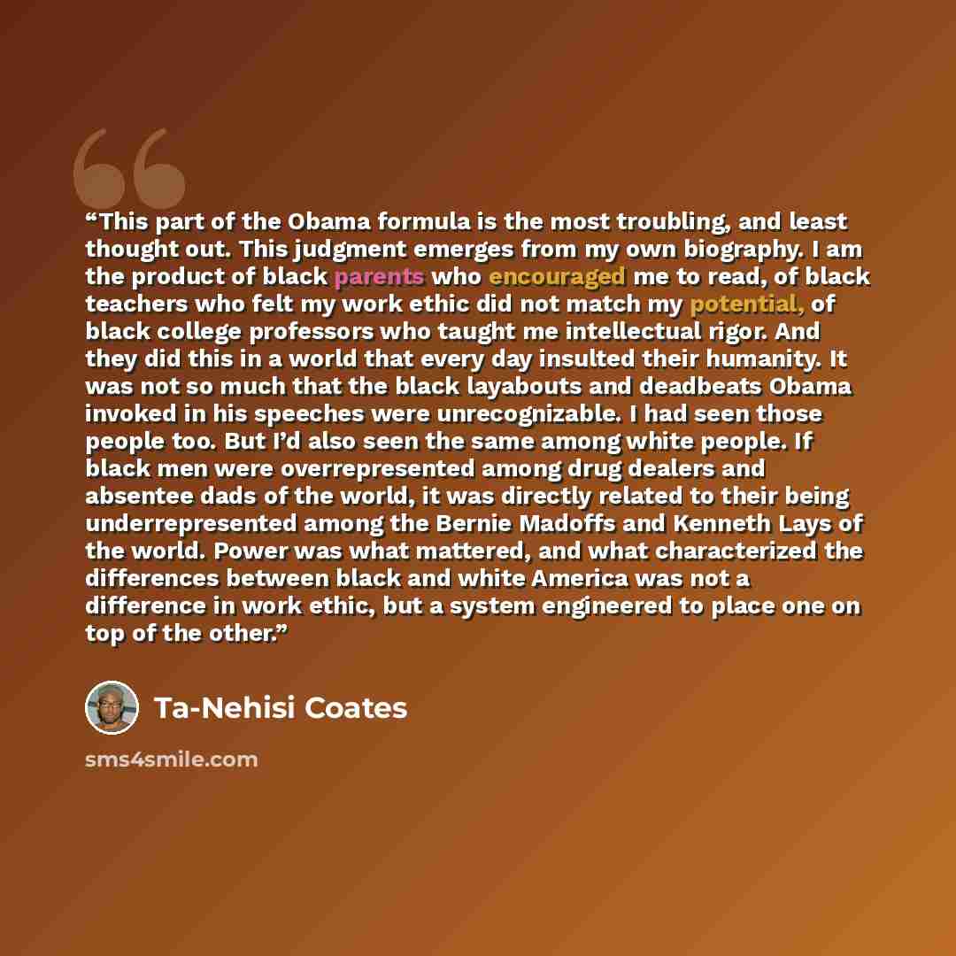“This part of the Obama formula is the most troubling, and least thought out. This judgment emerges from my own biography. I am the product of black parents who encouraged me to read, of black teachers who felt my work ethic did not match my potential, of black college professors who taught me…” quote by Ta-Nehisi Coates