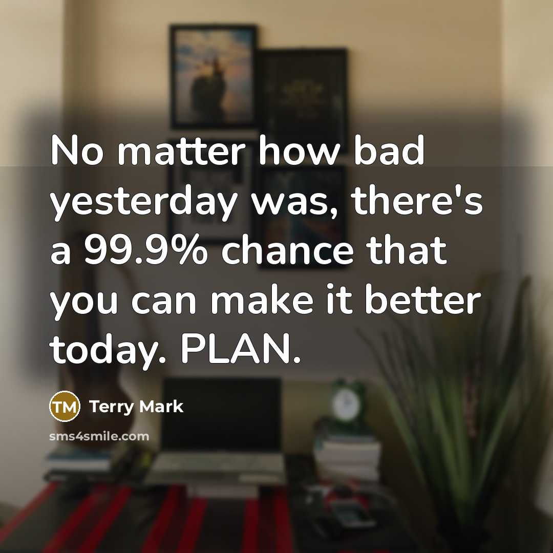 “No matter how bad yesterday was, there's a 99.9% chance that you can make it better today. PLAN.” quote by Terry Mark