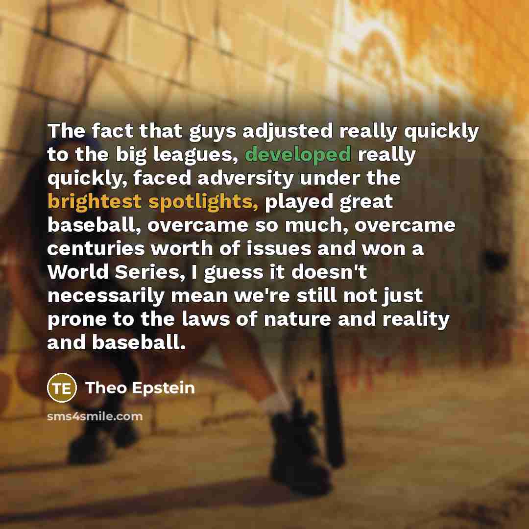 “The fact that guys adjusted really quickly to the big leagues, developed really quickly, faced adversity under the brightest spotlights, played great baseball, overcame so much, overcame centuries worth of issues and won a World Series, I guess it doesn't necessarily mean we're still not just…” quote by Theo Epstein