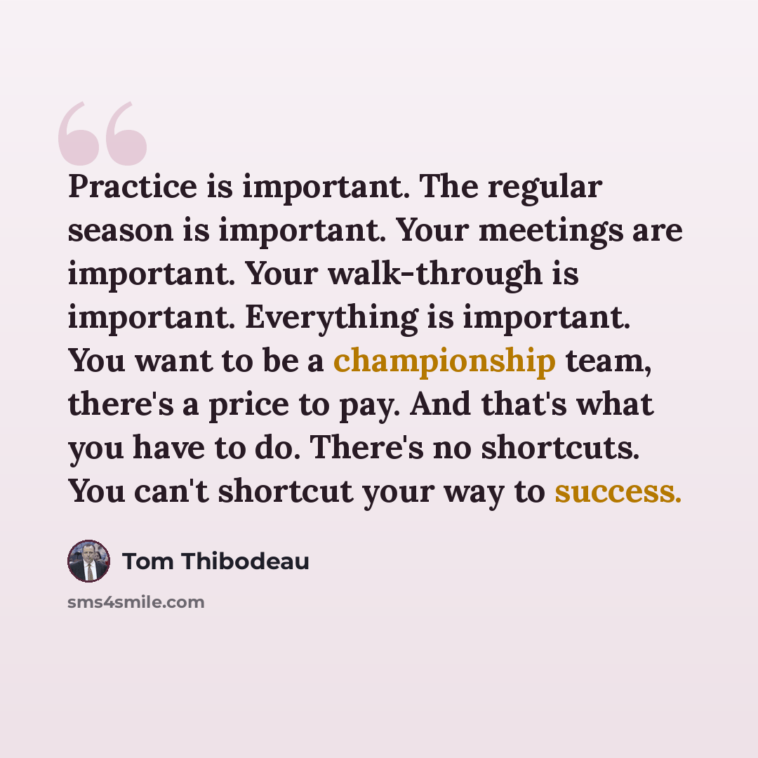 “Practice is important. The regular season is important. Your meetings are important. Your walk-through is important. Everything is important. You want to be a championship team, there's a price to pay. And that's what you have to do. There's no shortcuts. You can't shortcut your way to success.” quote by Tom Thibodeau