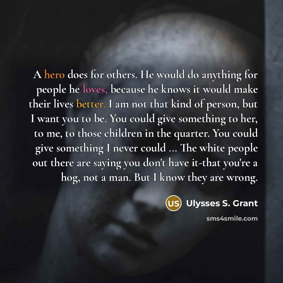 “A hero does for others. He would do anything for people he loves, because he knows it would make their lives better. I am not that kind of person, but I want you to be. You could give something to her, to me, to those children in the quarter. You could give something I never could ... The white…” quote by Ulysses S. Grant