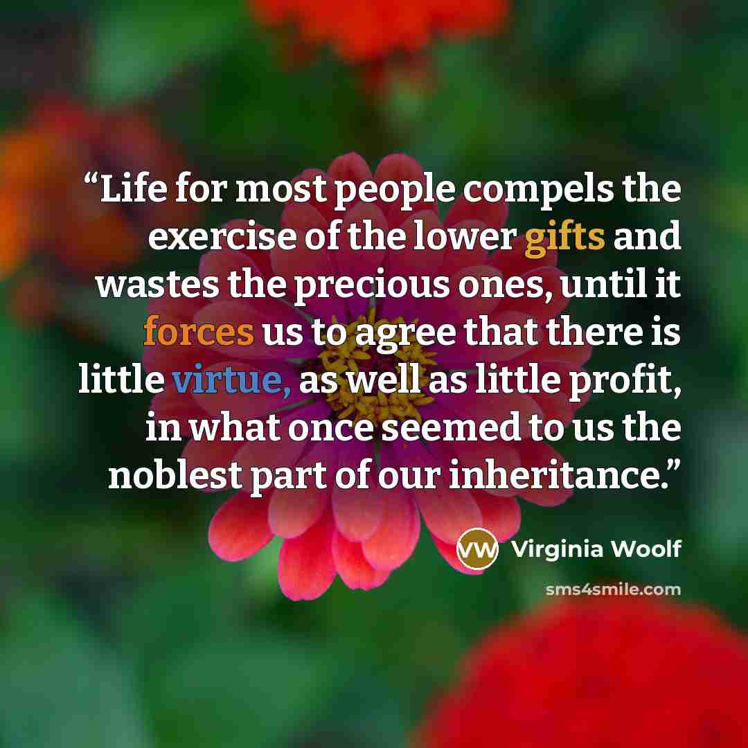 “Life for most people compels the exercise of the lower gifts and wastes the precious ones, until it forces us to agree that there is little virtue, as well as little profit, in what once seemed to us the noblest part of our inheritance.” quote by Virginia Woolf