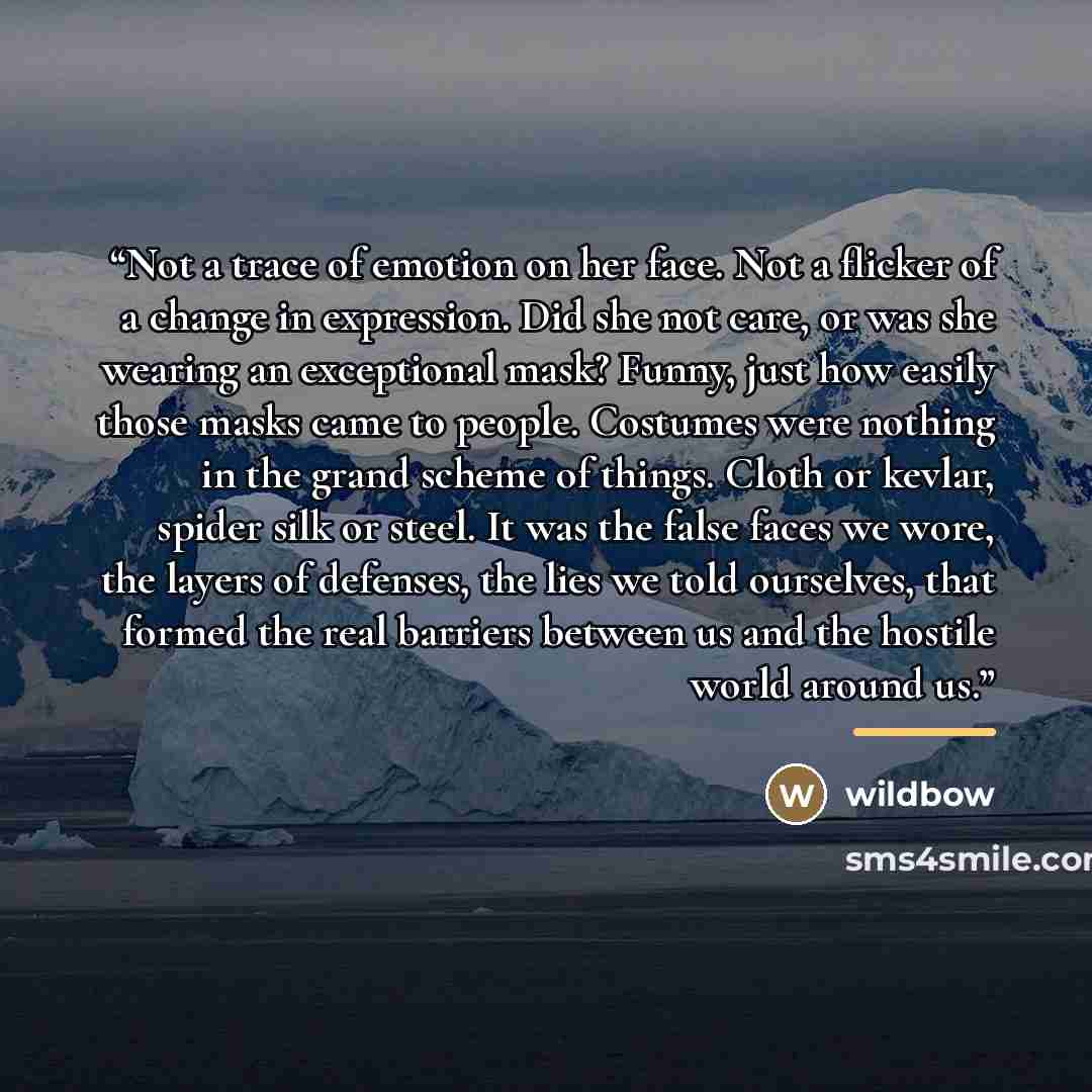 “Not a trace of emotion on her face. Not a flicker of a change in expression. Did she not care, or was she wearing an exceptional mask? Funny, just how easily those masks came to people. Costumes were nothing in the grand scheme of things. Cloth or kevlar, spider silk or steel. It was the false…” quote by wildbow