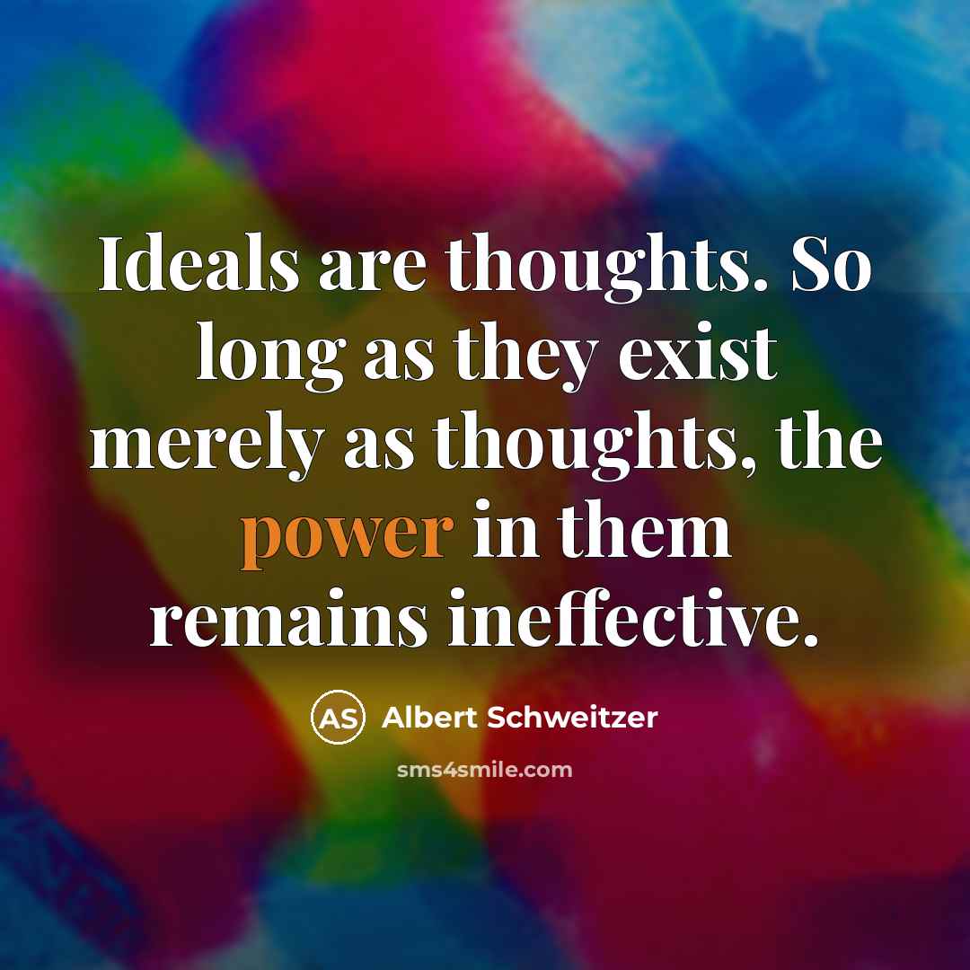 “Ideals are thoughts. So long as they exist merely as thoughts, the power in them remains ineffective.” quote by Albert Schweitzer