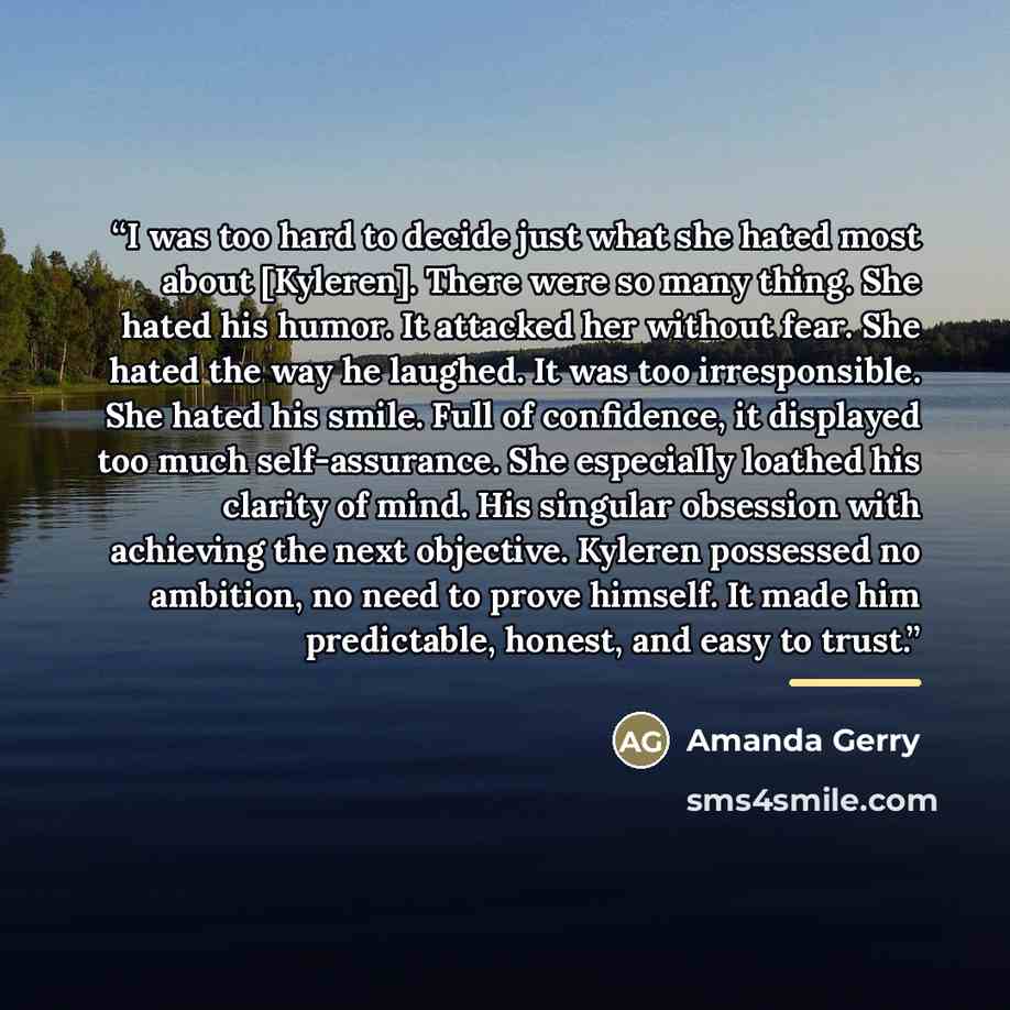 “I was too hard to decide just what she hated most about [Kyleren]. There were so many thing. She hated his humor. It attacked her without fear. She hated the way he laughed. It was too irresponsible. She hated his smile. Full of confidence, it displayed too much self-assurance. She especially…” quote by Amanda Gerry