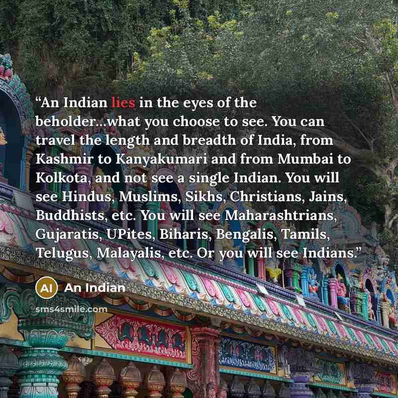 “An Indian lies in the eyes of the beholder…what you choose to see. You can travel the length and breadth of India, from Kashmir to Kanyakumari and from Mumbai to Kolkota, and not see a single Indian. You will see Hindus, Muslims, Sikhs, Christians, Jains, Buddhists, etc. You will see…” quote by An Indian