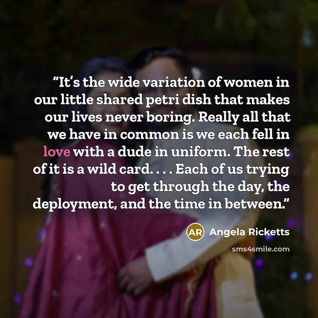 “It’s the wide variation of women in our little shared petri dish that makes our lives never boring. Really all that we have in common is we each fell in love with a dude in uniform. The rest of it is a wild card. . . . Each of us trying to get through the day, the deployment, and the time in…” quote by Angela Ricketts