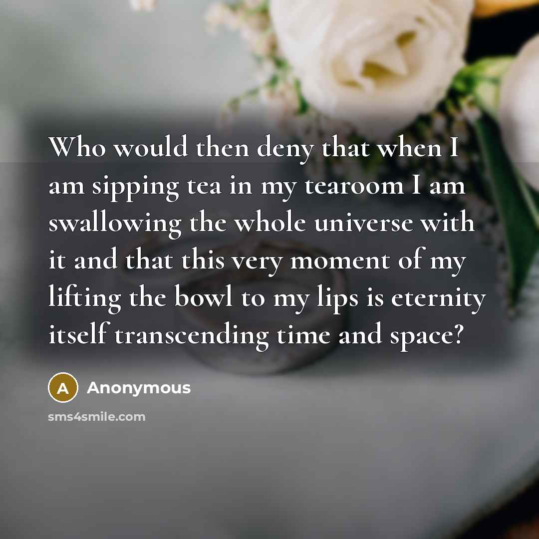 “Who would then deny that when I am sipping tea in my tearoom I am swallowing the whole universe with it and that this very moment of my lifting the bowl to my lips is eternity itself transcending time and space?” quote by Anonymous