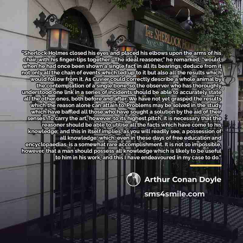 “Sherlock Holmes closed his eyes and placed his elbows upon the arms of his chair, with his finger-tips together. “The ideal reasoner,” he remarked, “would, when he had once been shown a single fact in all its bearings, deduce from it not only all the chain of events which led up to it but also all…” quote by Arthur Conan Doyle