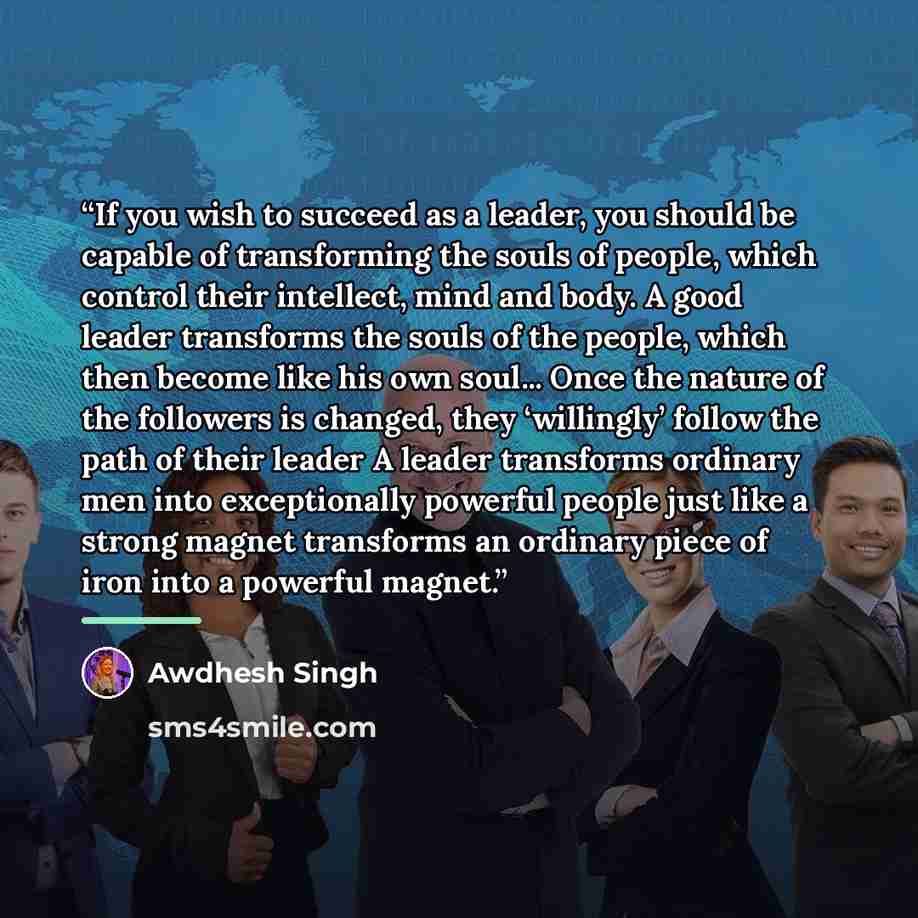 “If you wish to succeed as a leader, you should be capable of transforming the souls of people, which control their intellect, mind and body. A good leader transforms the souls of the people, which then become like his own soul... Once the nature of the followers is changed, they ‘willingly’ follow…” quote by Awdhesh Singh