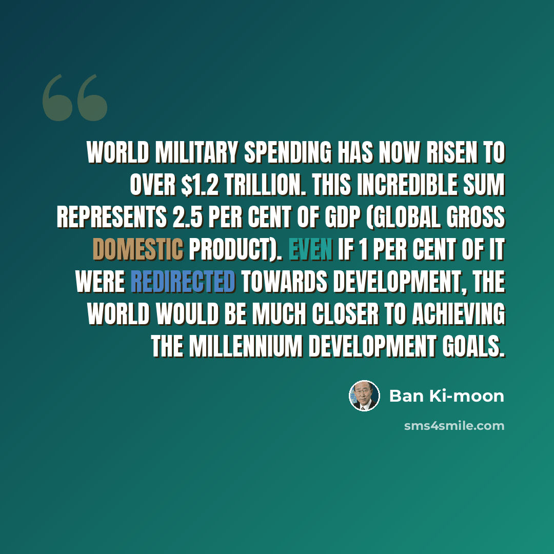 “World military spending has now risen to over $1.2 trillion. This incredible sum represents 2.5 per cent of GDP (global gross domestic product). Even if 1 per cent of it were redirected towards development, the world would be much closer to achieving the Millennium Development Goals.” quote by Ban Ki-moon