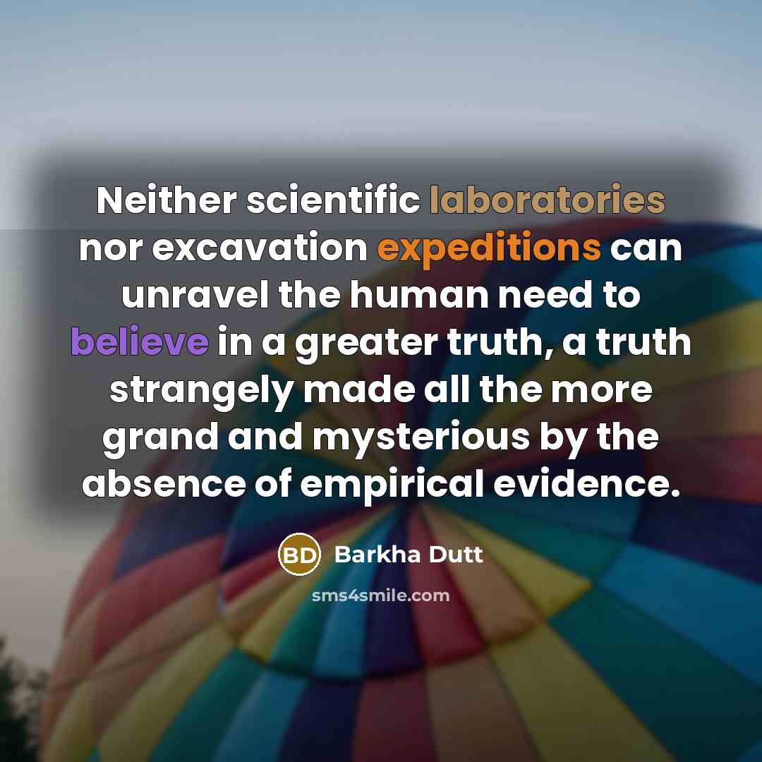 “Neither scientific laboratories nor excavation expeditions can unravel the human need to believe in a greater truth, a truth strangely made all the more grand and mysterious by the absence of empirical evidence.” quote by Barkha Dutt