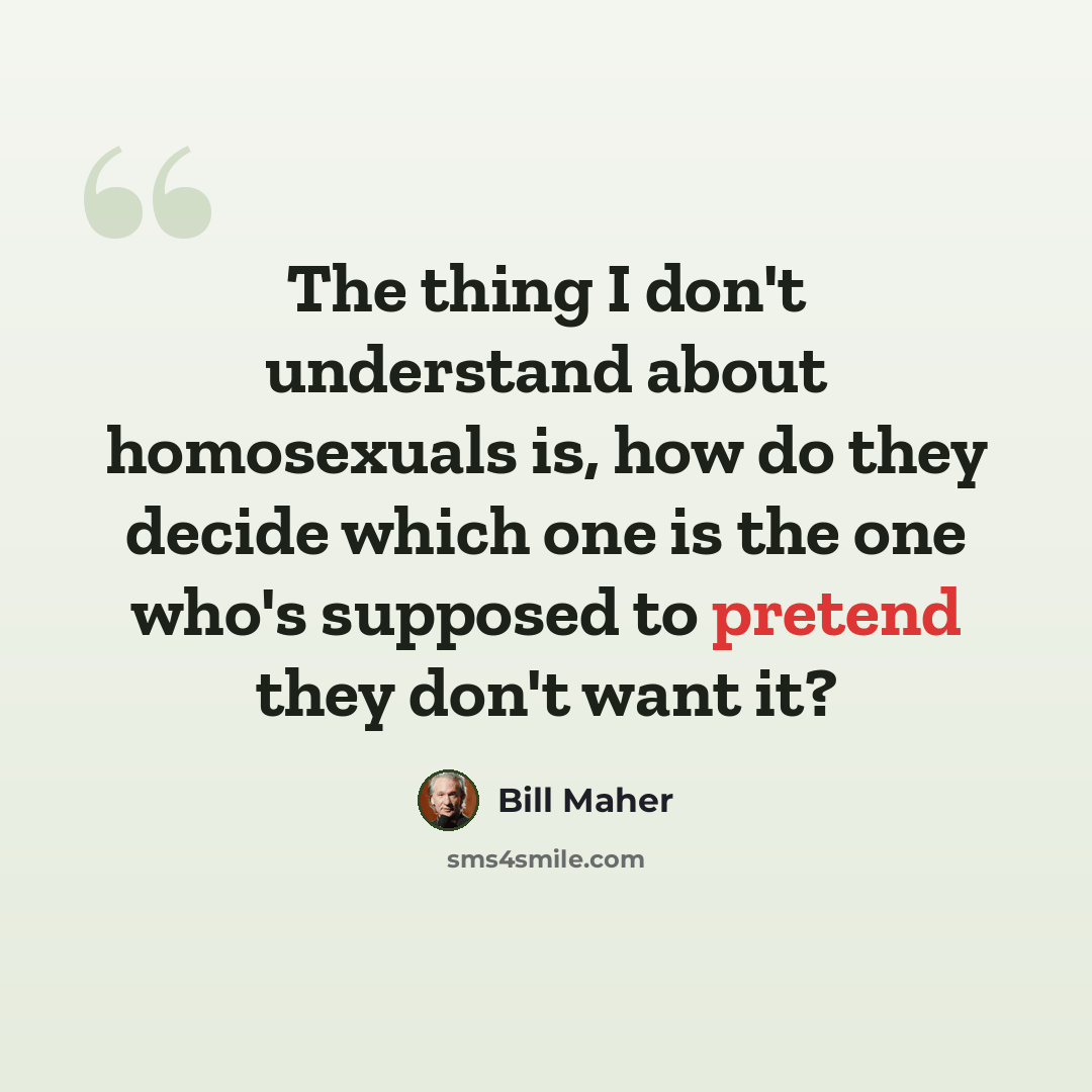 “The thing I don't understand about homosexuals is, how do they decide which one is the one who's supposed to pretend they don't want it?” quote by Bill Maher