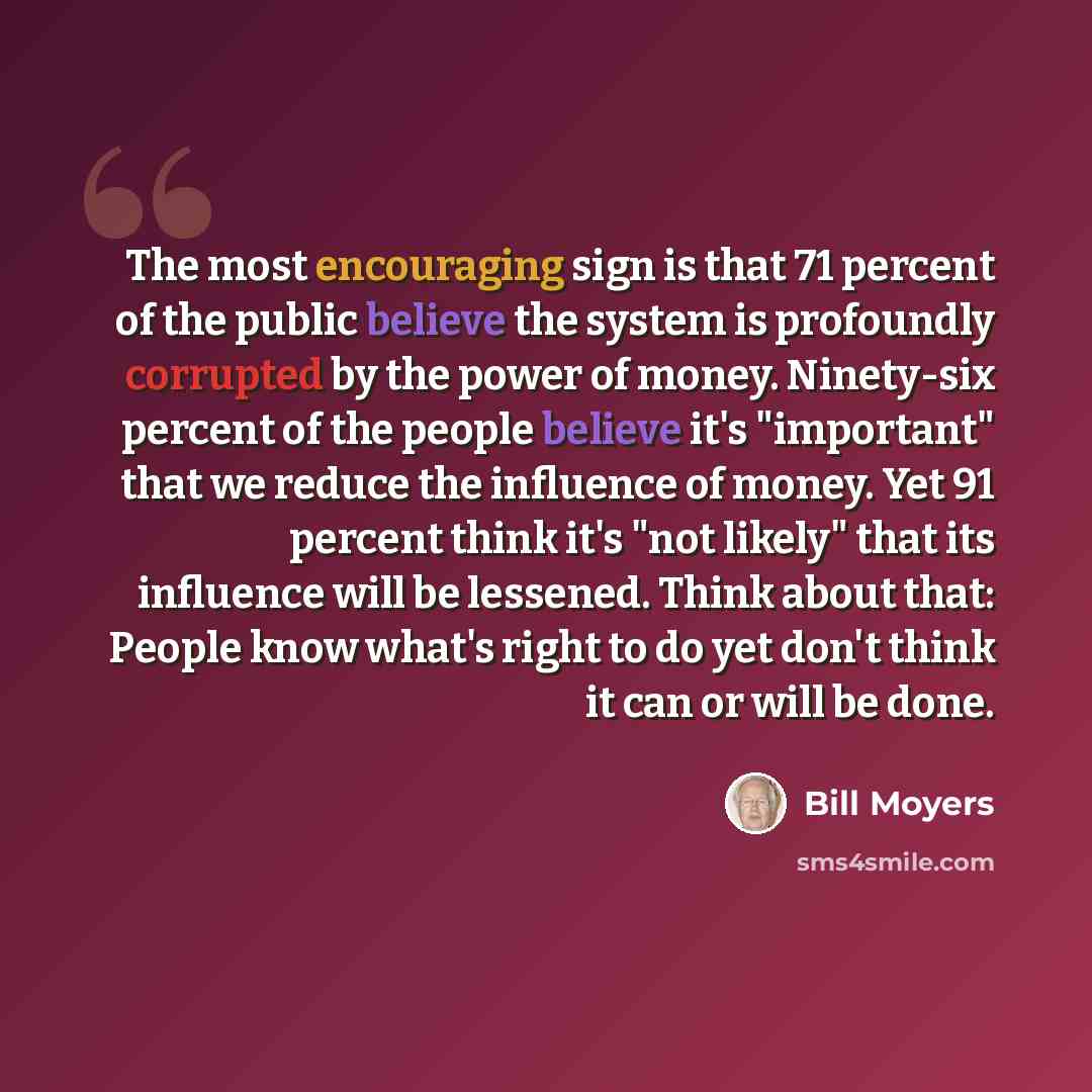 “The most encouraging sign is that 71 percent of the public believe the system is profoundly corrupted by the power of money. Ninety-six percent of the people believe it's "important" that we reduce the influence of money. Yet 91 percent think it's "not likely" that its influence will be lessened…” quote by Bill Moyers