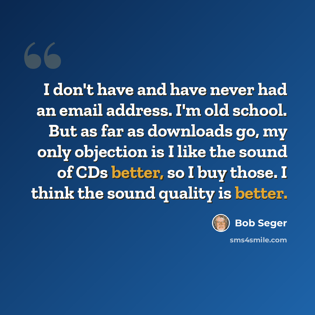 “I don't have and have never had an email address. I'm old school. But as far as downloads go, my only objection is I like the sound of CDs better, so I buy those. I think the sound quality is better.” quote by Bob Seger
