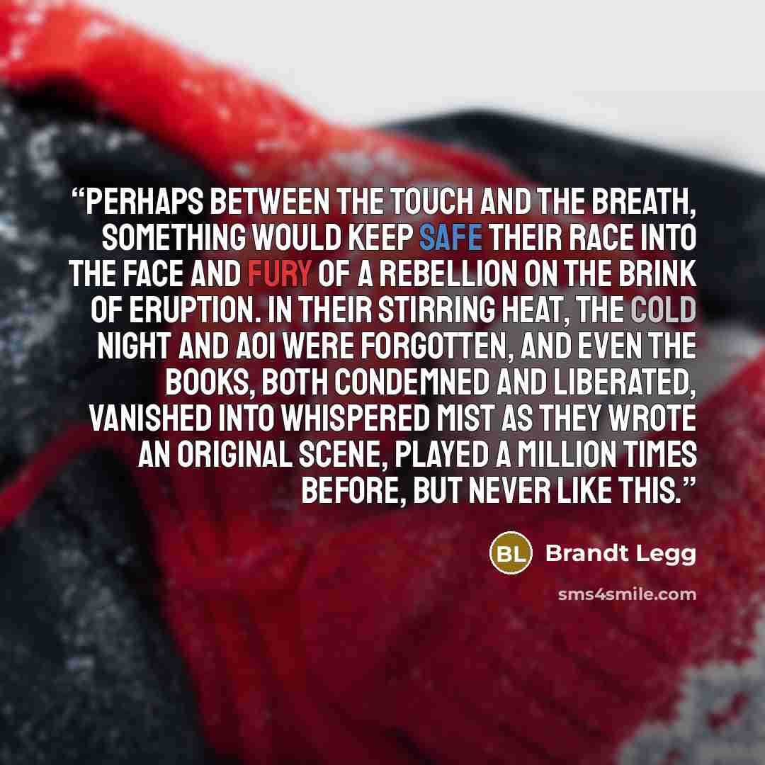 “Perhaps between the touch and the breath, something would keep safe their race into the face and fury of a rebellion on the brink of eruption. In their stirring heat, the cold night and AOI were forgotten, and even the books, both condemned and liberated, vanished into whispered mist as they wrote…” quote by Brandt Legg