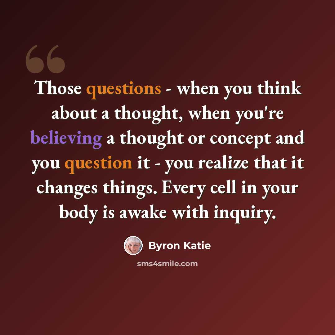 “Those questions - when you think about a thought, when you're believing a thought or concept and you question it - you realize that it changes things. Every cell in your body is awake with inquiry.” quote by Byron Katie