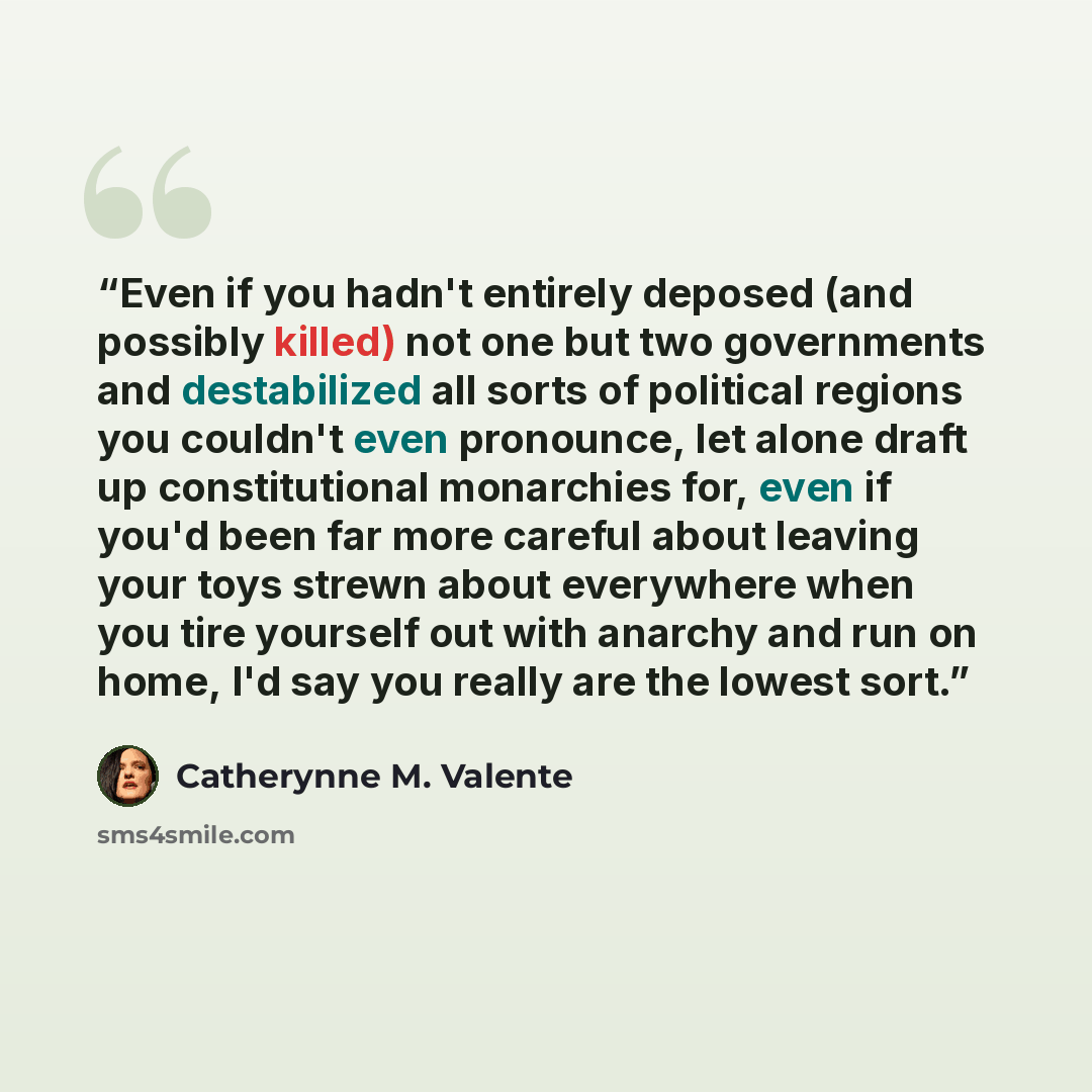 “Even if you hadn't entirely deposed (and possibly killed) not one but two governments and destabilized all sorts of political regions you couldn't even pronounce, let alone draft up constitutional monarchies for, even if you'd been far more careful about leaving your toys strewn about everywhere…” quote by Catherynne M. Valente
