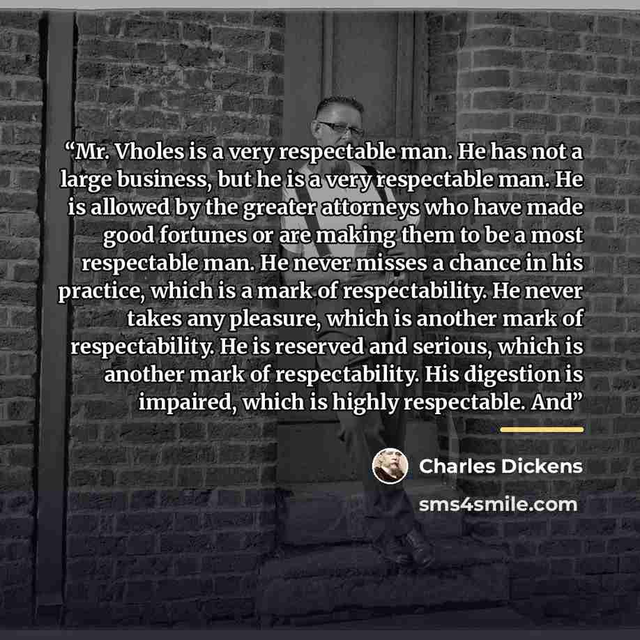 “Mr. Vholes is a very respectable man. He has not a large business, but he is a very respectable man. He is allowed by the greater attorneys who have made good fortunes or are making them to be a most respectable man. He never misses a chance in his practice, which is a mark of respectability. He…” quote by Charles Dickens