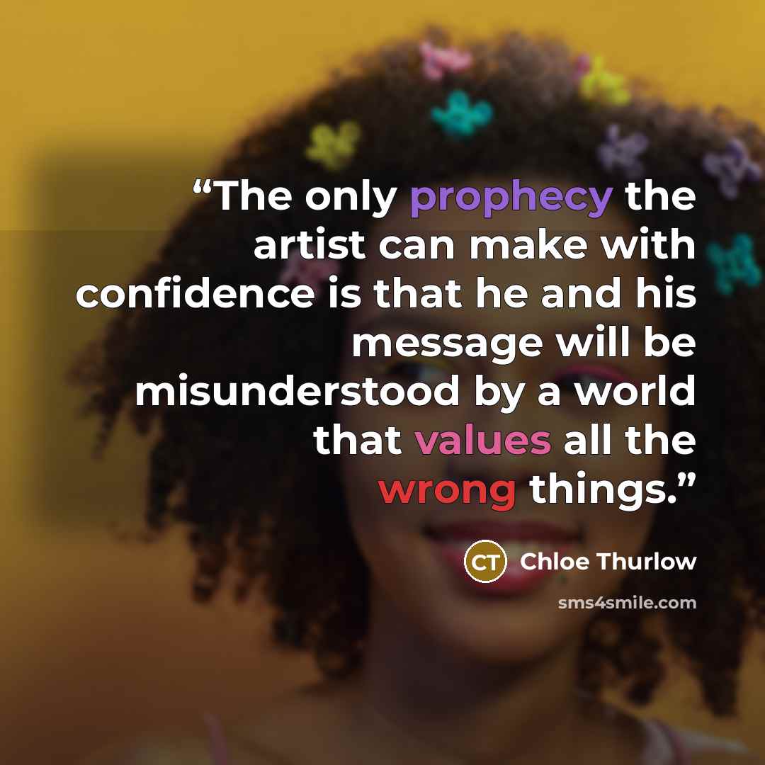 “The only prophecy the artist can make with confidence is that he and his message will be misunderstood by a world that values all the wrong things.” quote by Chloe Thurlow